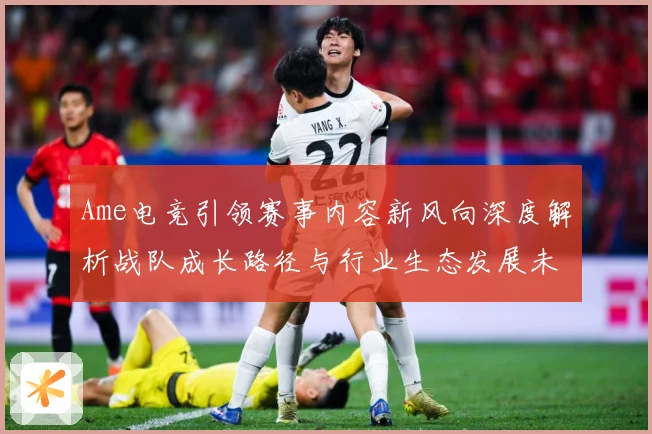 Ame电竞引领赛事内容新风向深度解析战队成长路径与行业生态发展未来趋势观察