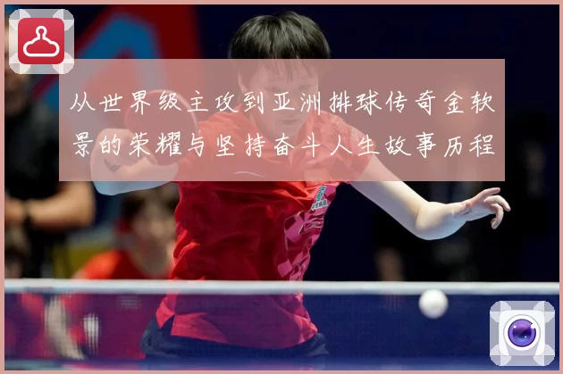 从世界级主攻到亚洲排球传奇金软景的荣耀与坚持奋斗人生故事历程