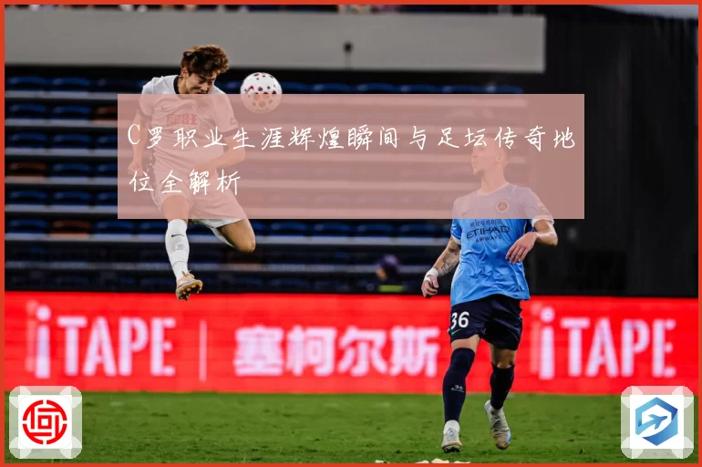 C罗职业生涯辉煌瞬间与足坛传奇地位全解析