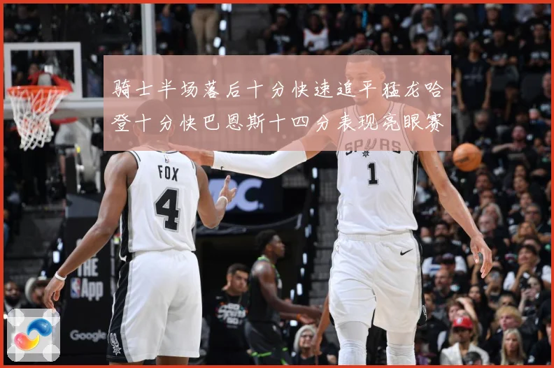 骑士半场落后十分快速追平猛龙哈登十分快巴恩斯十四分表现亮眼赛场复盘