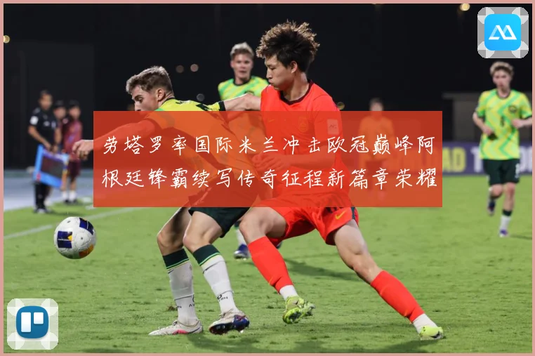 劳塔罗率国际米兰冲击欧冠巅峰阿根廷锋霸续写传奇征程新篇章荣耀
