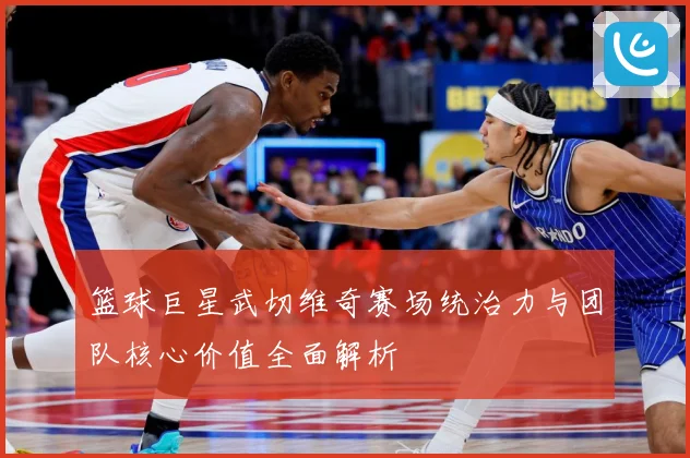 篮球巨星武切维奇赛场统治力与团队核心价值全面解析