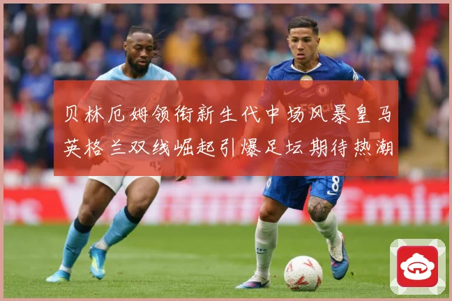 贝林厄姆领衔新生代中场风暴皇马英格兰双线崛起引爆足坛期待热潮战术观察