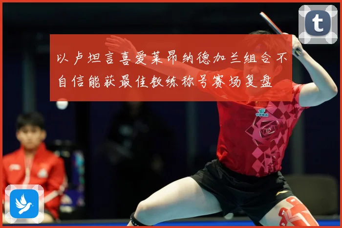 以卢坦言喜爱莱昂纳德加兰组合不自信能获最佳教练称号赛场复盘