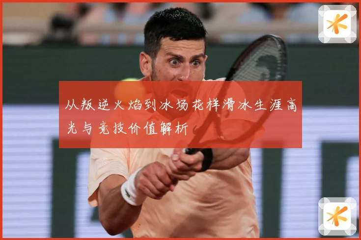 从叛逆火焰到冰场花样滑冰生涯高光与竞技价值解析