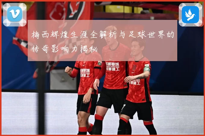 梅西辉煌生涯全解析与足球世界的传奇影响力揭秘