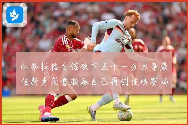 以弗拉格自信砍下五十一分力争最佳新秀荣誉激励自己再创佳绩赛场复盘