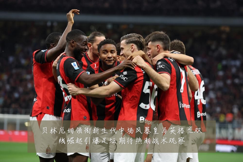 贝林厄姆领衔新生代中场风暴皇马英格兰双线崛起引爆足坛期待热潮战术观察